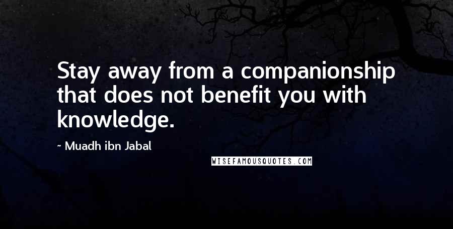 Muadh Ibn Jabal Quotes: Stay away from a companionship that does not benefit you with knowledge.