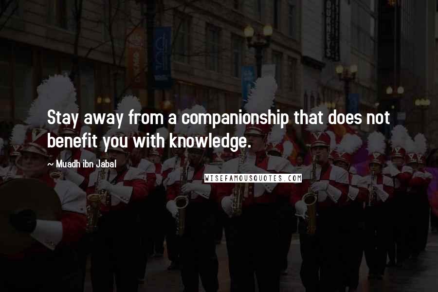 Muadh Ibn Jabal Quotes: Stay away from a companionship that does not benefit you with knowledge.