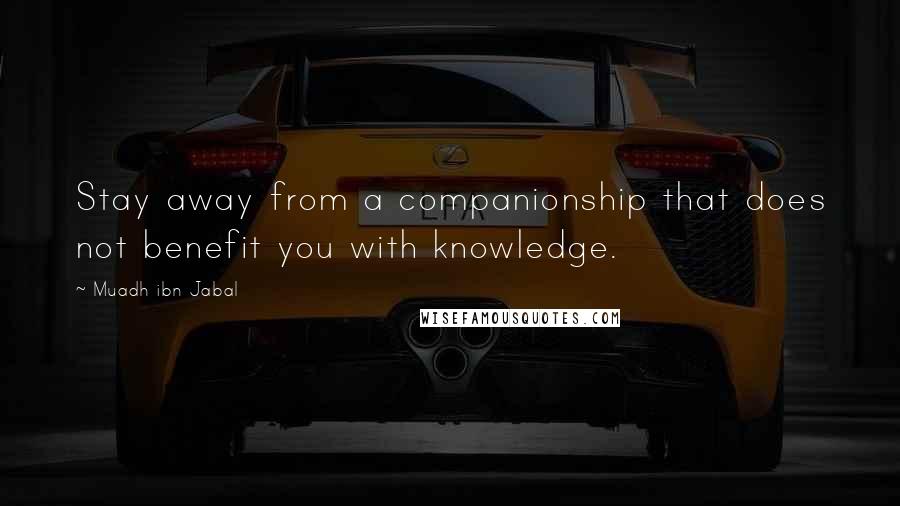 Muadh Ibn Jabal Quotes: Stay away from a companionship that does not benefit you with knowledge.