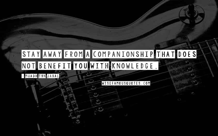 Muadh Ibn Jabal Quotes: Stay away from a companionship that does not benefit you with knowledge.