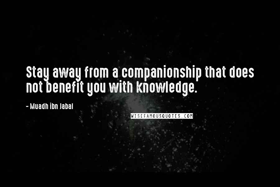 Muadh Ibn Jabal Quotes: Stay away from a companionship that does not benefit you with knowledge.