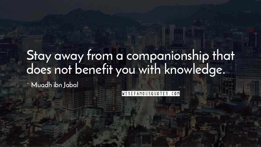 Muadh Ibn Jabal Quotes: Stay away from a companionship that does not benefit you with knowledge.