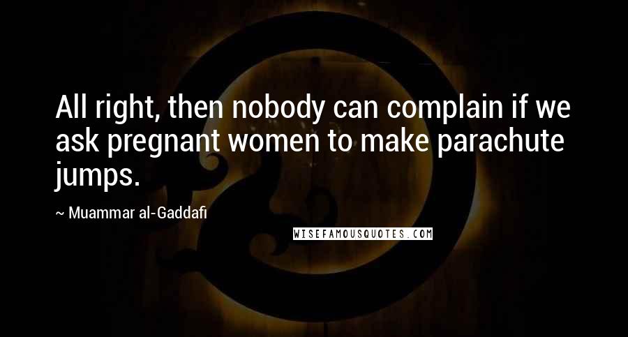 Muammar Al-Gaddafi Quotes: All right, then nobody can complain if we ask pregnant women to make parachute jumps.