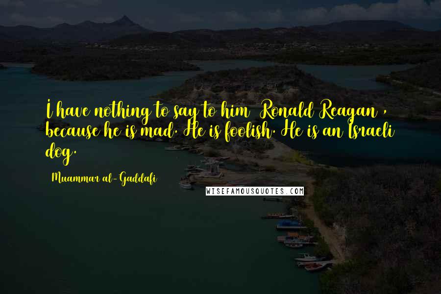 Muammar Al-Gaddafi Quotes: I have nothing to say to him [Ronald Reagan], because he is mad. He is foolish. He is an Israeli dog.