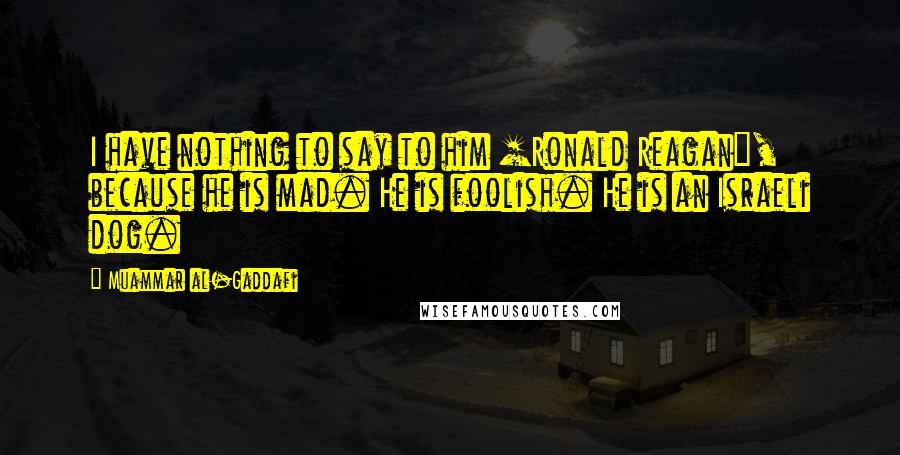 Muammar Al-Gaddafi Quotes: I have nothing to say to him [Ronald Reagan], because he is mad. He is foolish. He is an Israeli dog.