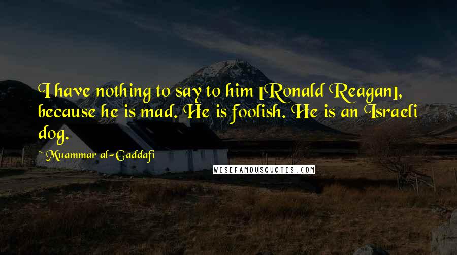 Muammar Al-Gaddafi Quotes: I have nothing to say to him [Ronald Reagan], because he is mad. He is foolish. He is an Israeli dog.