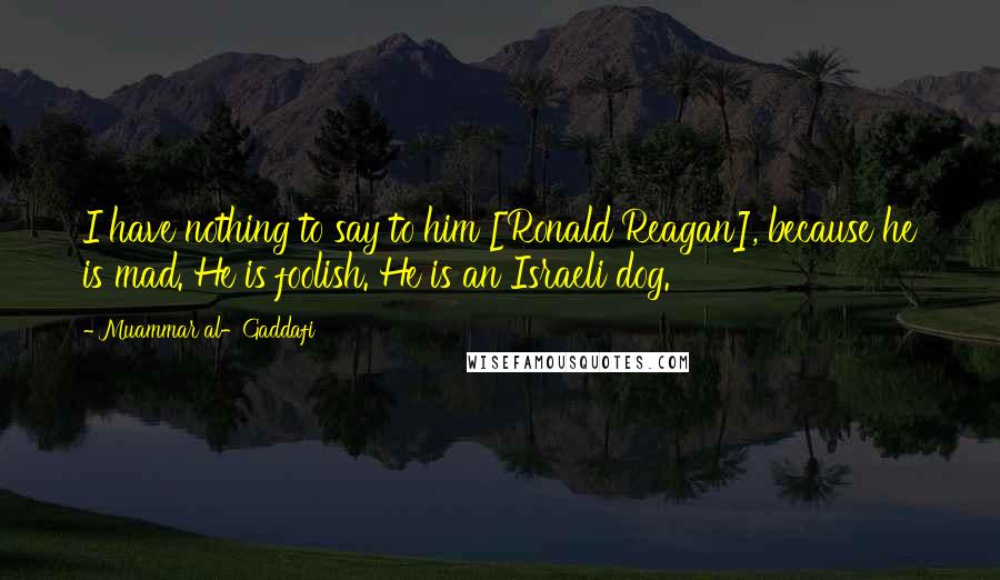 Muammar Al-Gaddafi Quotes: I have nothing to say to him [Ronald Reagan], because he is mad. He is foolish. He is an Israeli dog.