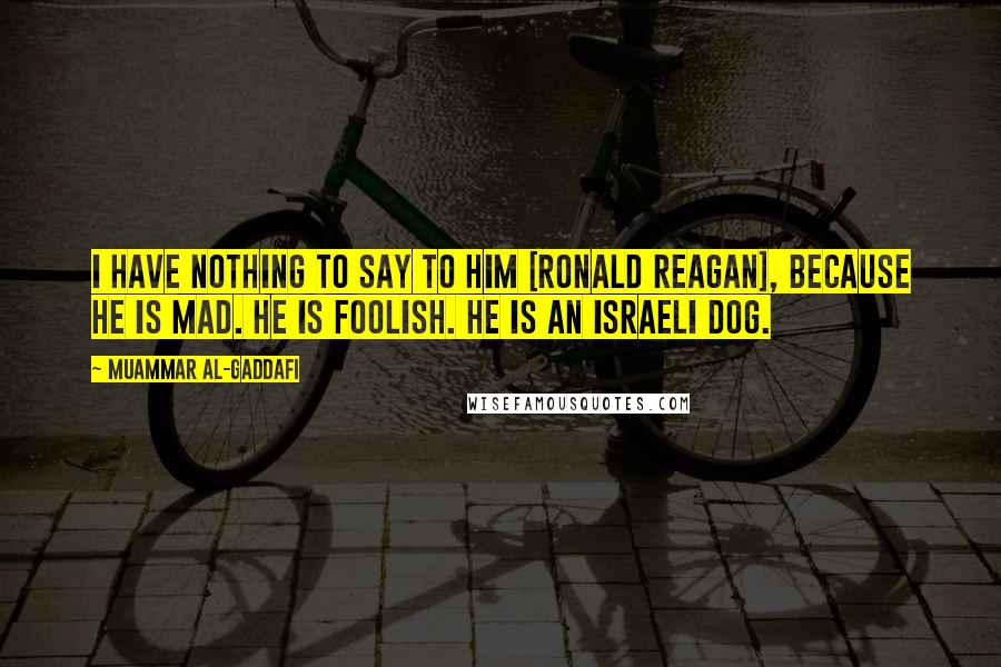 Muammar Al-Gaddafi Quotes: I have nothing to say to him [Ronald Reagan], because he is mad. He is foolish. He is an Israeli dog.