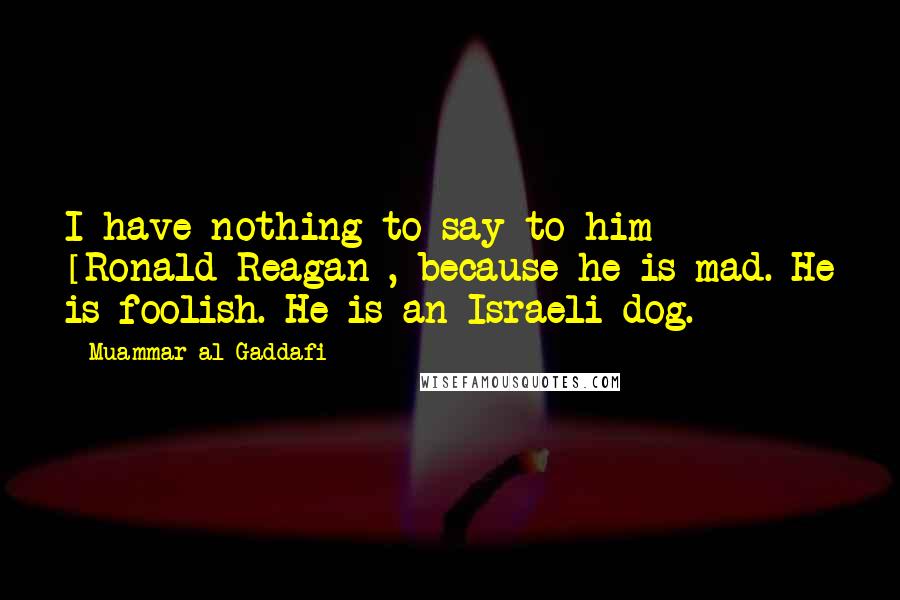 Muammar Al-Gaddafi Quotes: I have nothing to say to him [Ronald Reagan], because he is mad. He is foolish. He is an Israeli dog.