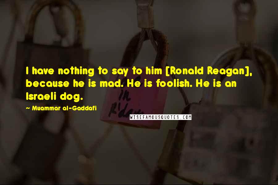 Muammar Al-Gaddafi Quotes: I have nothing to say to him [Ronald Reagan], because he is mad. He is foolish. He is an Israeli dog.