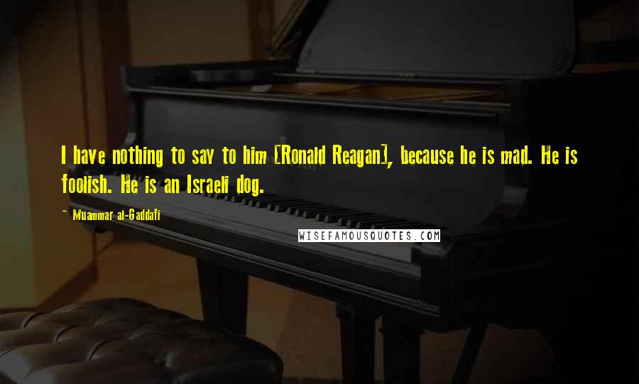 Muammar Al-Gaddafi Quotes: I have nothing to say to him [Ronald Reagan], because he is mad. He is foolish. He is an Israeli dog.