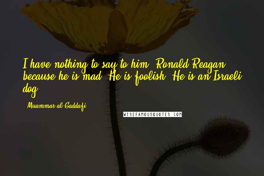 Muammar Al-Gaddafi Quotes: I have nothing to say to him [Ronald Reagan], because he is mad. He is foolish. He is an Israeli dog.