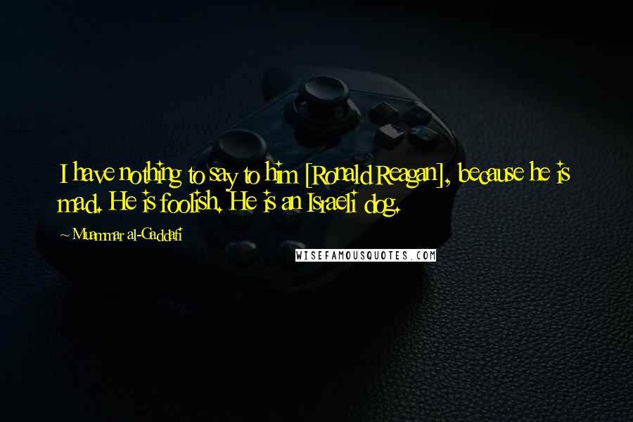 Muammar Al-Gaddafi Quotes: I have nothing to say to him [Ronald Reagan], because he is mad. He is foolish. He is an Israeli dog.