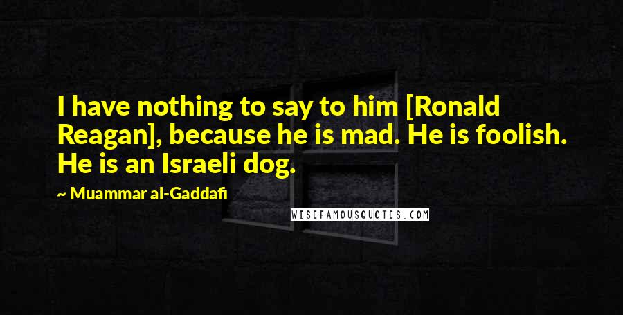 Muammar Al-Gaddafi Quotes: I have nothing to say to him [Ronald Reagan], because he is mad. He is foolish. He is an Israeli dog.