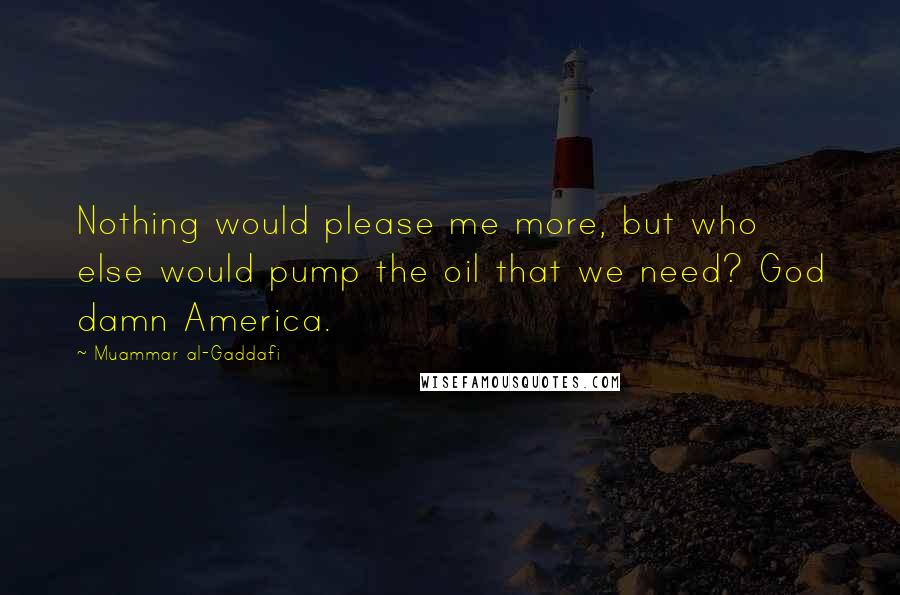 Muammar Al-Gaddafi Quotes: Nothing would please me more, but who else would pump the oil that we need? God damn America.