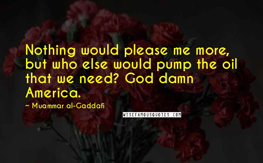 Muammar Al-Gaddafi Quotes: Nothing would please me more, but who else would pump the oil that we need? God damn America.