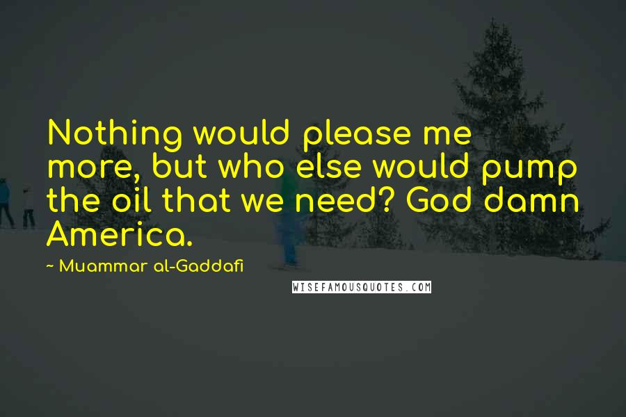 Muammar Al-Gaddafi Quotes: Nothing would please me more, but who else would pump the oil that we need? God damn America.