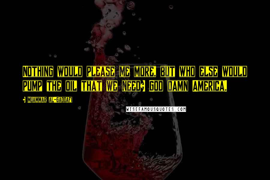 Muammar Al-Gaddafi Quotes: Nothing would please me more, but who else would pump the oil that we need? God damn America.