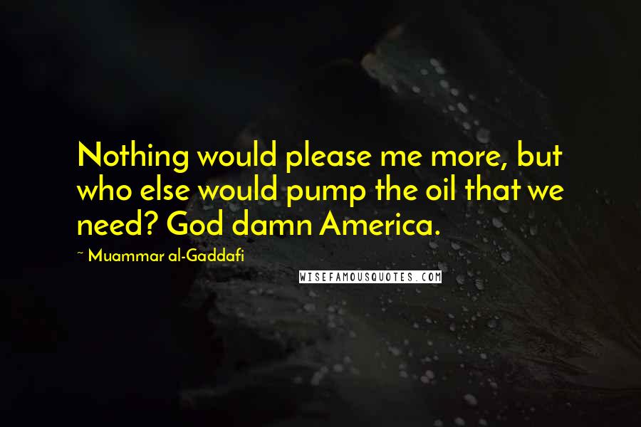 Muammar Al-Gaddafi Quotes: Nothing would please me more, but who else would pump the oil that we need? God damn America.