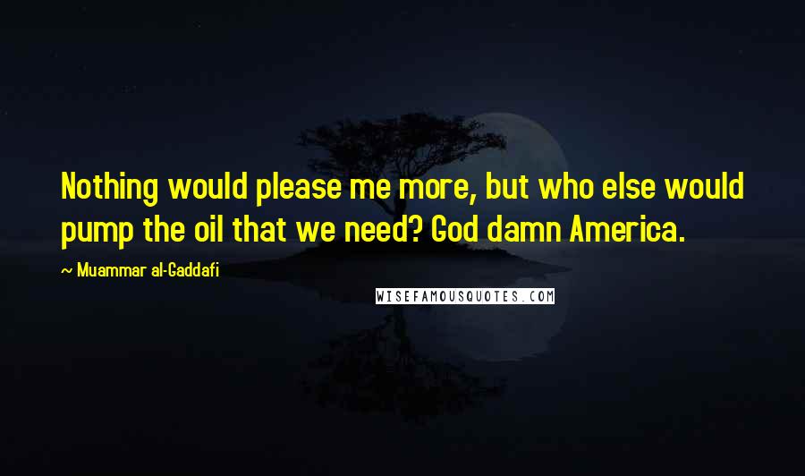 Muammar Al-Gaddafi Quotes: Nothing would please me more, but who else would pump the oil that we need? God damn America.