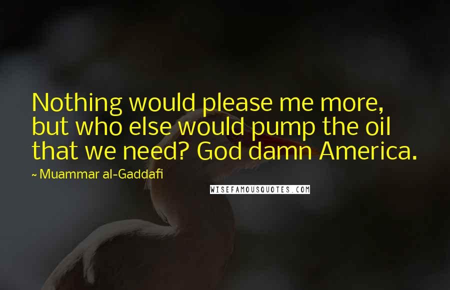 Muammar Al-Gaddafi Quotes: Nothing would please me more, but who else would pump the oil that we need? God damn America.