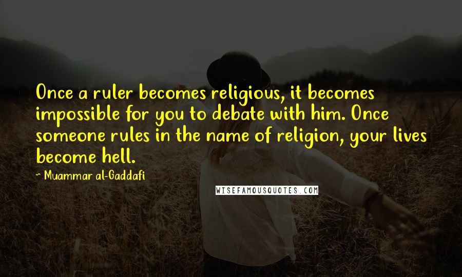 Muammar Al-Gaddafi Quotes: Once a ruler becomes religious, it becomes impossible for you to debate with him. Once someone rules in the name of religion, your lives become hell.