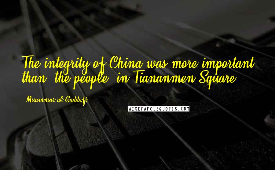 Muammar Al-Gaddafi Quotes: The integrity of China was more important than [the people] in Tiananmen Square.