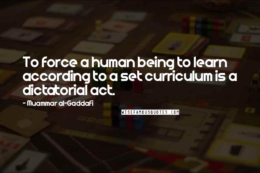Muammar Al-Gaddafi Quotes: To force a human being to learn according to a set curriculum is a dictatorial act.