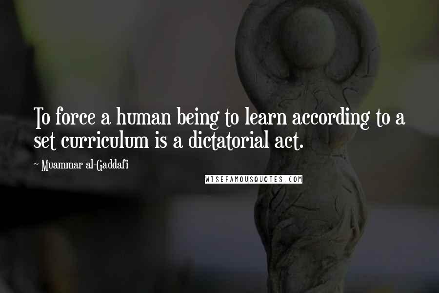 Muammar Al-Gaddafi Quotes: To force a human being to learn according to a set curriculum is a dictatorial act.