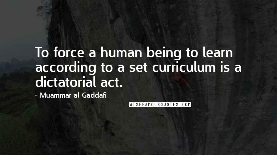 Muammar Al-Gaddafi Quotes: To force a human being to learn according to a set curriculum is a dictatorial act.