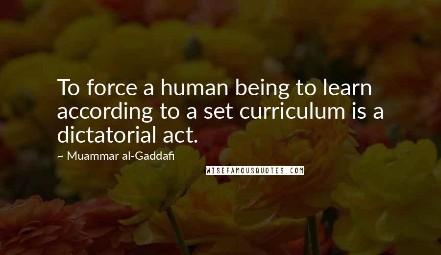 Muammar Al-Gaddafi Quotes: To force a human being to learn according to a set curriculum is a dictatorial act.