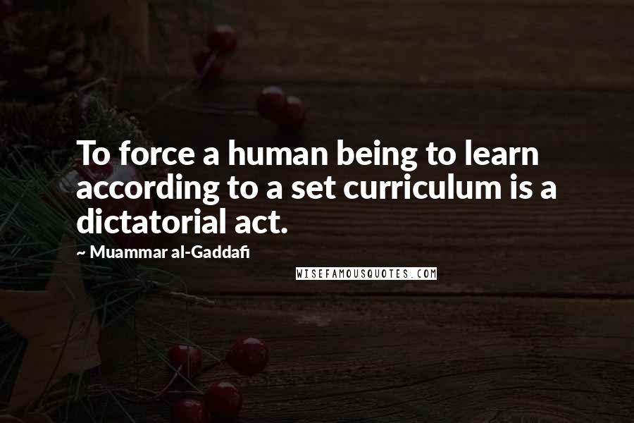 Muammar Al-Gaddafi Quotes: To force a human being to learn according to a set curriculum is a dictatorial act.