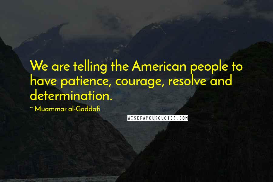 Muammar Al-Gaddafi Quotes: We are telling the American people to have patience, courage, resolve and determination.