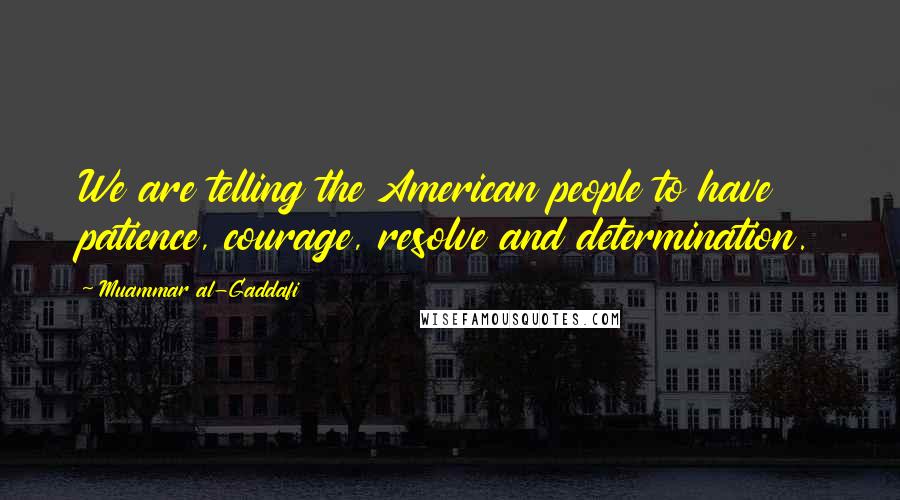 Muammar Al-Gaddafi Quotes: We are telling the American people to have patience, courage, resolve and determination.
