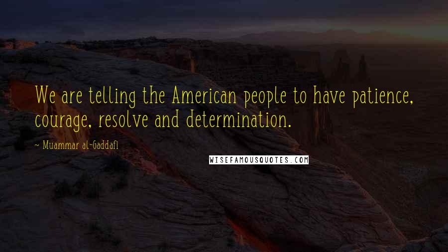 Muammar Al-Gaddafi Quotes: We are telling the American people to have patience, courage, resolve and determination.