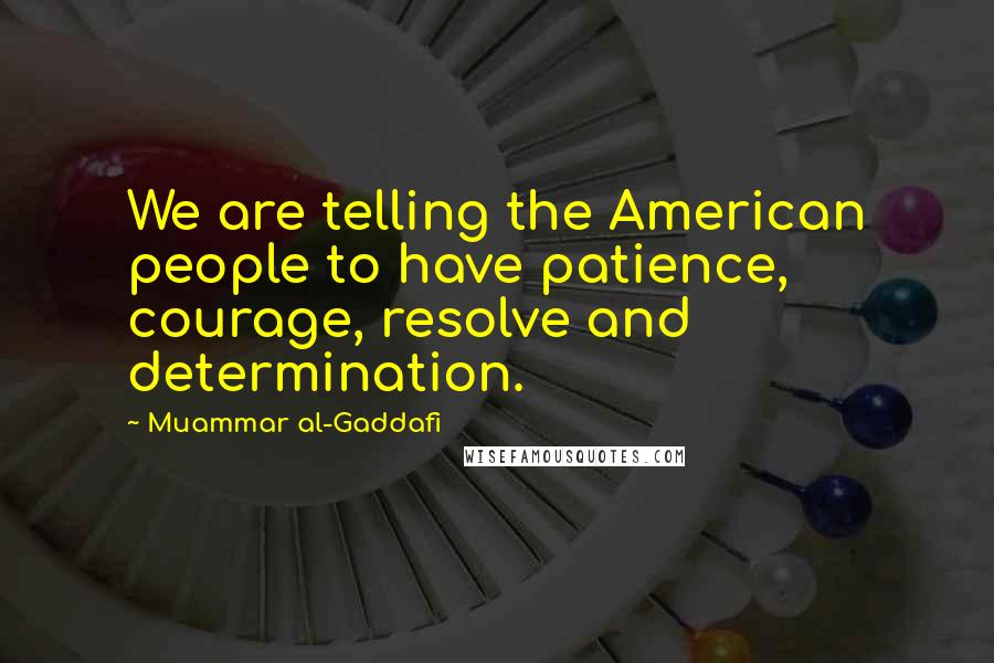 Muammar Al-Gaddafi Quotes: We are telling the American people to have patience, courage, resolve and determination.
