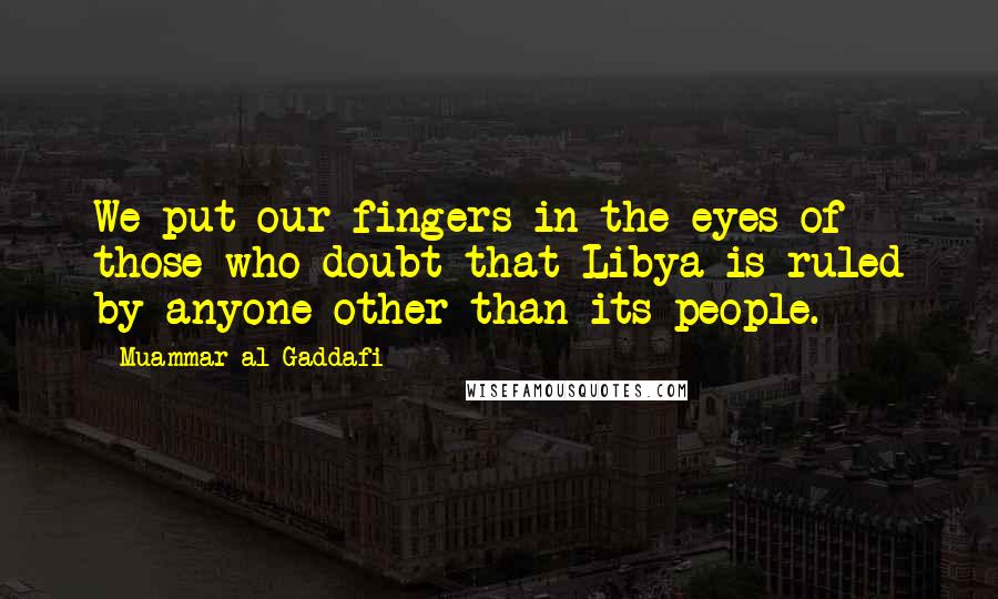 Muammar Al-Gaddafi Quotes: We put our fingers in the eyes of those who doubt that Libya is ruled by anyone other than its people.