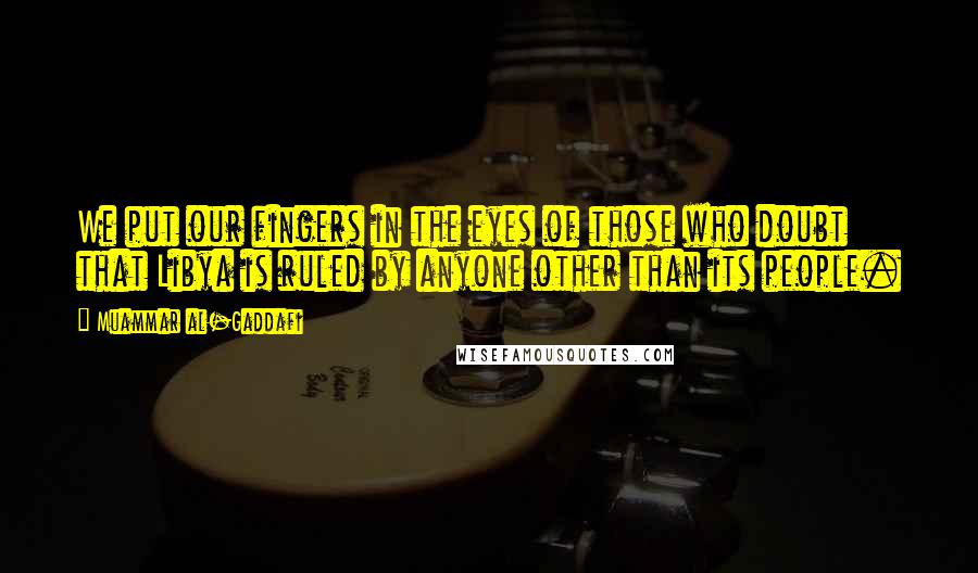 Muammar Al-Gaddafi Quotes: We put our fingers in the eyes of those who doubt that Libya is ruled by anyone other than its people.