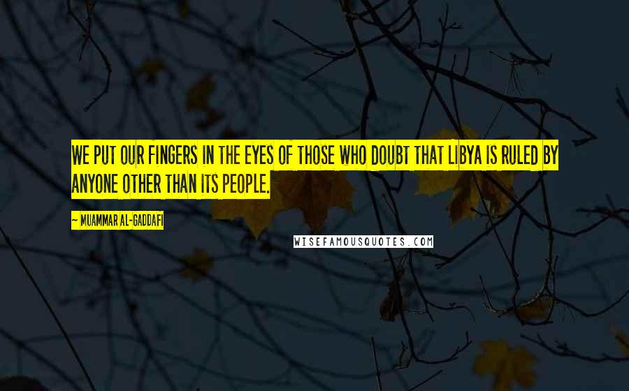 Muammar Al-Gaddafi Quotes: We put our fingers in the eyes of those who doubt that Libya is ruled by anyone other than its people.