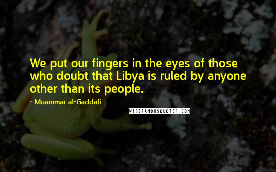 Muammar Al-Gaddafi Quotes: We put our fingers in the eyes of those who doubt that Libya is ruled by anyone other than its people.