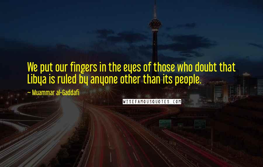 Muammar Al-Gaddafi Quotes: We put our fingers in the eyes of those who doubt that Libya is ruled by anyone other than its people.