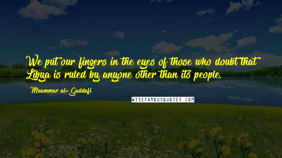 Muammar Al-Gaddafi Quotes: We put our fingers in the eyes of those who doubt that Libya is ruled by anyone other than its people.