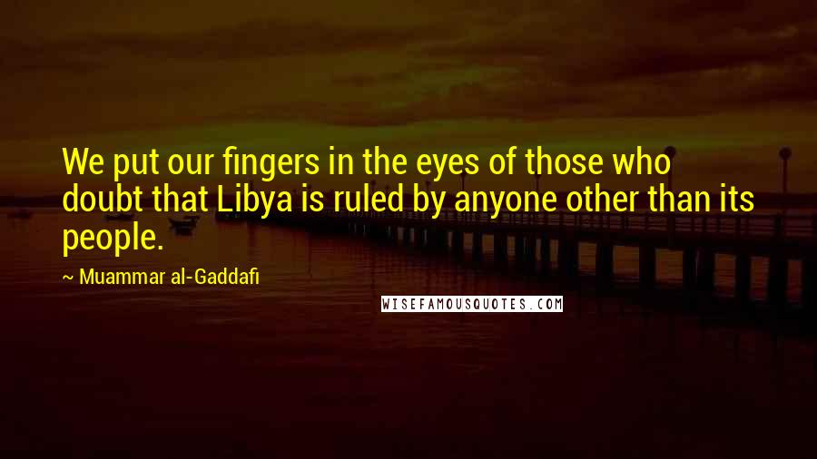 Muammar Al-Gaddafi Quotes: We put our fingers in the eyes of those who doubt that Libya is ruled by anyone other than its people.