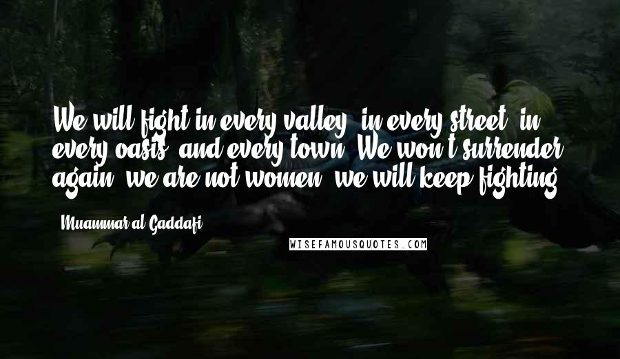 Muammar Al-Gaddafi Quotes: We will fight in every valley, in every street, in every oasis, and every town. We won't surrender again; we are not women; we will keep fighting.