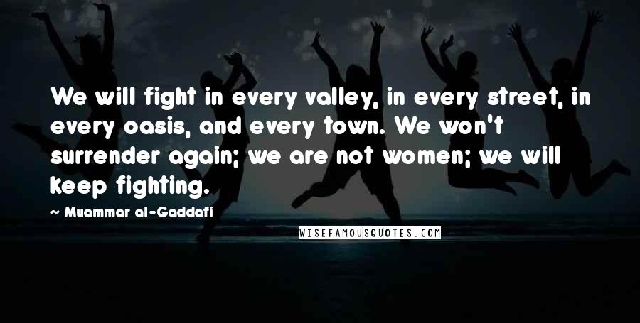 Muammar Al-Gaddafi Quotes: We will fight in every valley, in every street, in every oasis, and every town. We won't surrender again; we are not women; we will keep fighting.