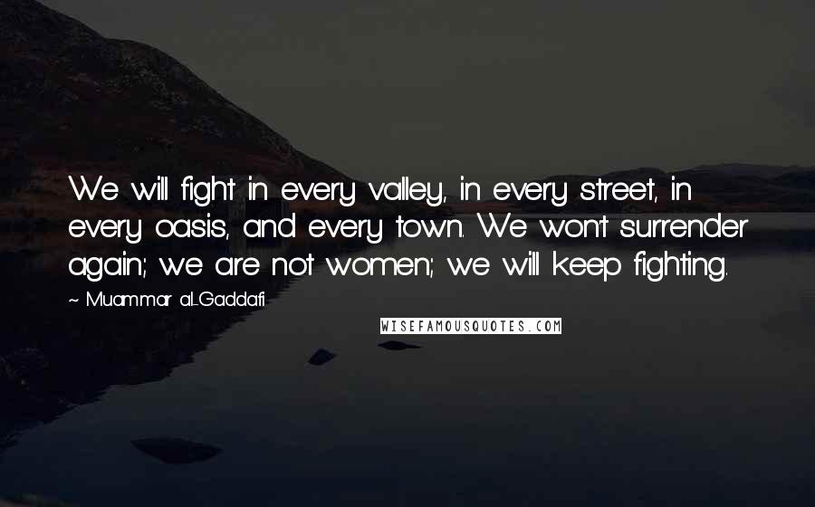 Muammar Al-Gaddafi Quotes: We will fight in every valley, in every street, in every oasis, and every town. We won't surrender again; we are not women; we will keep fighting.