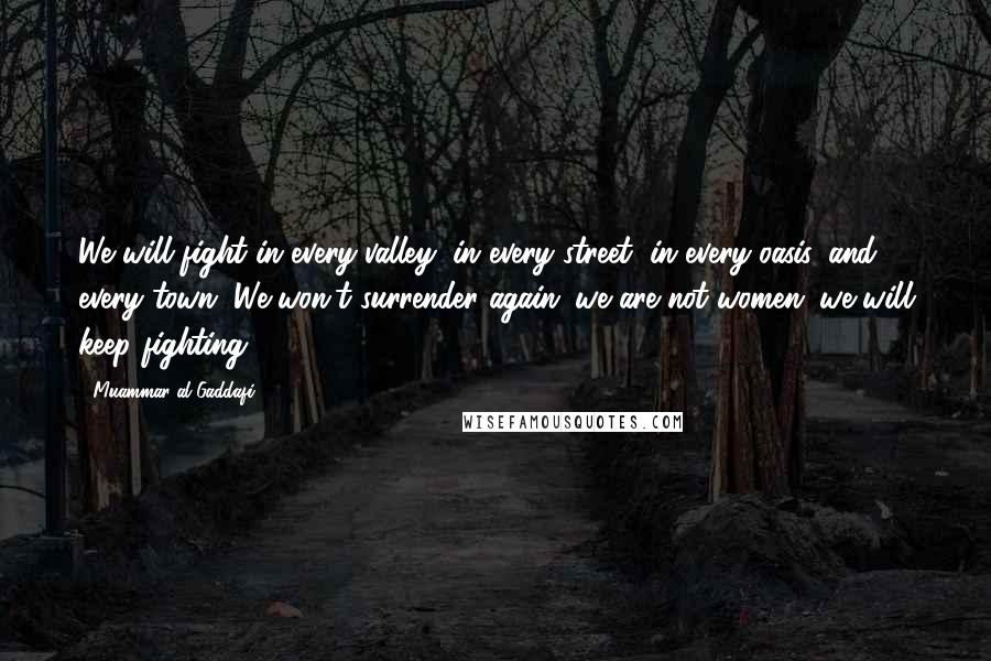 Muammar Al-Gaddafi Quotes: We will fight in every valley, in every street, in every oasis, and every town. We won't surrender again; we are not women; we will keep fighting.