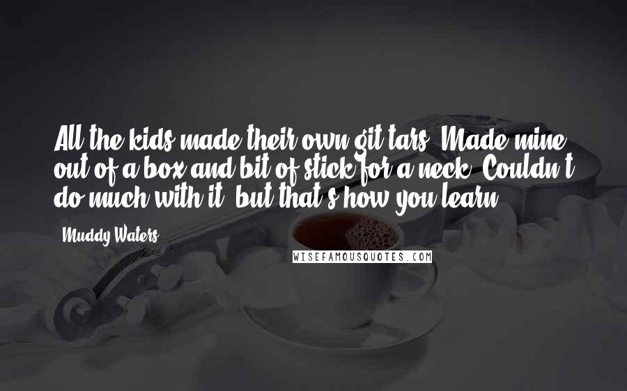 Muddy Waters Quotes: All the kids made their own git-tars. Made mine out of a box and bit of stick for a neck. Couldn't do much with it, but that's how you learn.