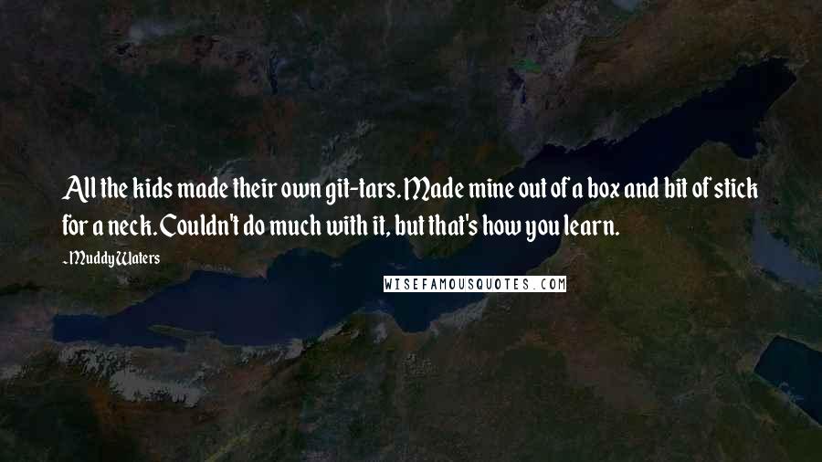 Muddy Waters Quotes: All the kids made their own git-tars. Made mine out of a box and bit of stick for a neck. Couldn't do much with it, but that's how you learn.