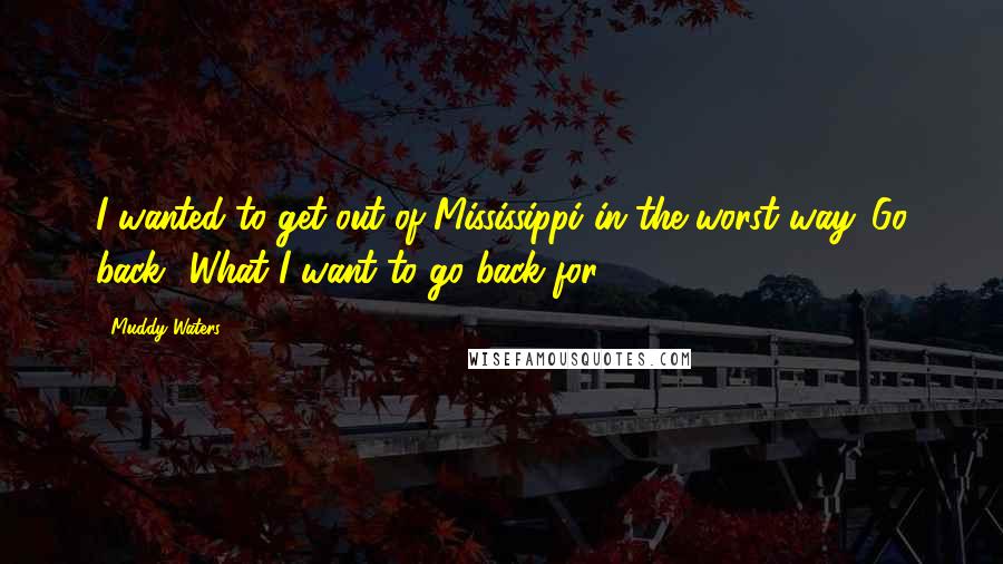 Muddy Waters Quotes: I wanted to get out of Mississippi in the worst way. Go back? What I want to go back for?